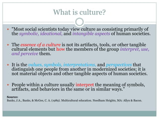 What is culture?

 "Most social scientists today view culture as consisting primarily of
   the symbolic, ideational, and intangible aspects of human societies.

 The essence of a culture is not its artifacts, tools, or other tangible
   cultural elements but how the members of the group interpret, use,
   and perceive them.

 It is the values, symbols, interpretations, and perspectives that
   distinguish one people from another in modernized societies; it is
   not material objects and other tangible aspects of human societies.

 People within a culture usually interpret the meaning of symbols,
   artifacts, and behaviors in the same or in similar ways."
Source:
Banks, J.A., Banks, & McGee, C. A. (1989). Multicultural education. Needham Heights, MA: Allyn & Bacon.
 