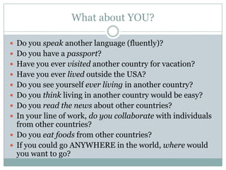 What about YOU?

 Do you speak another language (fluently)?
 Do you have a passport?
 Have you ever visited another country for vacation?
 Have you ever lived outside the USA?
 Do you see yourself ever living in another country?
 Do you think living in another country would be easy?
 Do you read the news about other countries?
 In your line of work, do you collaborate with individuals
  from other countries?
 Do you eat foods from other countries?
 If you could go ANYWHERE in the world, where would
  you want to go?
 