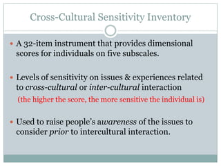 Cross-Cultural Sensitivity Inventory

 A 32-item instrument that provides dimensional
 scores for individuals on five subscales.

 Levels of sensitivity on issues & experiences related
 to cross-cultural or inter-cultural interaction
  (the higher the score, the more sensitive the individual is)


 Used to raise people’s awareness of the issues to
 consider prior to intercultural interaction.
 