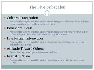 The Five Subscales

 Cultural Integration
    Assesses the degree to which an individual integrates elements from cultures
     other than their own in their daily activities.
 Behavioral Scale
    Assesses the degree to which an individual has adopted behavior that is new
     or has a degree of comfort when interacting with others.
 Intellectual Interaction
    Assesses the degree to which an individual seeks out knowledge of other
     cultural orientations.
 Attitude Toward Others
    Assess the degree of openness towards others.
 Empathy Scale
    Assesses the degree to which an individual identifies with the feelings of
     others.
 