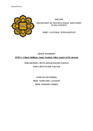 EditedVersion
EDE 6202
FOUNDATION OF MULTICULTURAL EDUCATION
IN ESL CONTEXT
TOPIC: CULTURAL INTELLIGENCES
GROUP MEMBERS:
STUDY 1 : Cultural Intelligence Among Vocational College Learners in ESL classroom
WIDYAHAMIZA BINTI AHMAD HALIMI G1815472
ZAIDA BINTI YUSOP G1817238
NAME OF LECTURERS;
PROF. NOOR LIDE A. KASSIM
PROF. MOHAIDA MOHIN
 