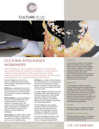 Cultural Intelligence is a set of four
generic competencies that transcend
national borders, stereotypes, or specific
cultural contexts.
CQ Drive is a willingness to work with
diverse others. This involves an ability to
overcome explicit or unconscious bias
and a capacity to persist in challenging
interactions.
CQ Knowledge is an understanding of
culture and cultural differences. This
involves more than awareness of
variations in language, dress, and
customs. Core cultural differences like
values, assumptions, and beliefs are
often invisible but cause the most
problems—and are frequently
overlooked.
CQ Strategy is an ability to flex mentally.
With high CQ Strategy, an individual is
not confined to a single worldview and is
open to new or integrative ideas.
CQ Action is an ability to flex verbal and
non-verbal behaviour. This decreases the
risk of miscommunication and helps a
person to respond to diverse others in a
manner that conveys respect and builds
trust and rapport.
Culturally Intelligent workforces have the
knowledge, skills, and abilities required
to detect cultural shifts, modify global
business models for local markets,
capture new markets, and establish
relationships and negotiate successfully
with diverse stakeholders.
Cultural Intelligence also supports
innovation through the promotion of
diverse networks, both inside and
outside of the organisation, and the
exchange and integration of diverse
perspectives, skills, and experience.
Plus Cultural Intelligence fosters more
inclusive work settings that attract,
retain, and engage top global talent.
CULTURAL INTELLIGENCE
WORKSHOPS
Cultural Intelligence, or CQ, is a globally recognised way of assessing and
improving effectiveness for culturally diverse settings. It is rooted in rigorous,
academic research conducted by scholars around the world. Leading
organisations in business, education, government, healthcare, and not-for-profit
are adopting CQ as a key component of personnel development.
Objectives
Our workshops transfer the knowledge,
skills, and abilities proven to enhance
effectiveness in diverse cultural settings
and an ability to self-learn from real-life
intercultural exchanges. As a dynamic
learning capability, CQ avoids
overwhelming participants with extensive
lists of 'dos and don'ts' and reduces the
likelihood of disorientation when
encountering novel scenarios.
Call: +65 6408 0682
1 Raffles Place, Level 24, Tower 1, One Raffles Place | Singapore | 048616
E: info@cultureplusconsulting.com | www.cultureplusconsulting.com
CQ is a registered trademark of the Cultural Intelligence Centre, LLC
Approach
Our workshops are highly interactive.
Activity-based instruction engages learners
mentally, emotionally, and behaviourally,
which aligns more closely with the realities
and complexities of intercultural exchanges
and improves learning outcomes. Also,
because learning motivation increases when
training is relevant to the participants' lives,
our workshops incorporate the real-life
challenges facing participants.
Enhance Your Investment
We offer leadership support for instilling an
organisational culture and practices that
maximise the potential of CQ.
Format
We work with you to design and facilitate
workshops tailored to meet your needs.
 