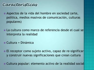    Aspectos de la vida del hombre en sociedad (arte,
    política, medios masivos de comunicación, culturas
    populares)

   La cultura como marco de referencia desde el cual se
    interpreta la realidad

   Cultura = Dinámica

   El receptor como sujeto activo, capaz de re-significar
    y construir nuevas significaciones que crean cultura

   Cultura popular: elemento activo de la realidad social
 
