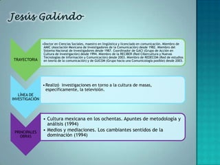 •Doctor en Ciencias Sociales, maestro en lingüística y licenciado en comunicación. Miembro de
                 AMIC (Asociación Mexicana de Investigadores de la Comunicación) desde 1982. Miembro del
                 Sistema Nacional de Investigadores desde 1987. Coordinador de GACI (Grupo de Acción en
                 Cultura de Investigación) desde 1994. Miembro de la RECIBER (Red Cibercultura y Nuevas
                 Tecnologías de Información y Comunicación) desde 2003. Miembro de REDECOM (Red de estudios
TRAYECTORIA      en teoría de la comunicación) y de GUCOM (Grupo hacia una Comunicología posible) desde 2003.




                • Realizó investigaciones en torno a la cultura de masas,
                  específicamente, la televisión.
   LÍNEA DE
INVESTIGACIÓN




                • Cultura mexicana en los ochentas. Apuntes de metodología y
                  análisis (1994)
 PRINCIPALES
                • Medios y mediaciones. Los cambiantes sentidos de la
    OBRAS         dominación (1994)
 
