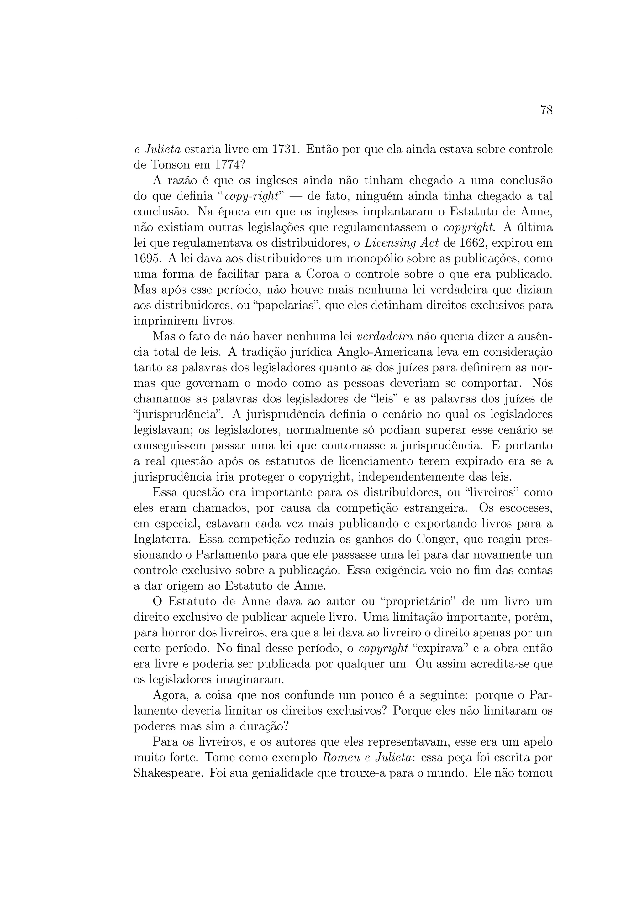 78


e Julieta estaria livre em 1731. Então por que ela ainda estava sobre controle
de Tonson em 1774?
    A razão é que os ingleses ainda não tinham chegado a uma conclusão
do que deﬁnia “copy-right” — de fato, ninguém ainda tinha chegado a tal
conclusão. Na época em que os ingleses implantaram o Estatuto de Anne,
não existiam outras legislações que regulamentassem o copyright. A última
lei que regulamentava os distribuidores, o Licensing Act de 1662, expirou em
1695. A lei dava aos distribuidores um monopólio sobre as publicações, como
uma forma de facilitar para a Coroa o controle sobre o que era publicado.
Mas após esse período, não houve mais nenhuma lei verdadeira que diziam
aos distribuidores, ou “papelarias”, que eles detinham direitos exclusivos para
imprimirem livros.
    Mas o fato de não haver nenhuma lei verdadeira não queria dizer a ausên-
cia total de leis. A tradição jurídica Anglo-Americana leva em consideração
tanto as palavras dos legisladores quanto as dos juízes para deﬁnirem as nor-
mas que governam o modo como as pessoas deveriam se comportar. Nós
chamamos as palavras dos legisladores de “leis” e as palavras dos juízes de
“jurisprudência”. A jurisprudência deﬁnia o cenário no qual os legisladores
legislavam; os legisladores, normalmente só podiam superar esse cenário se
conseguissem passar uma lei que contornasse a jurisprudência. E portanto
a real questão após os estatutos de licenciamento terem expirado era se a
jurisprudência iria proteger o copyright, independentemente das leis.
    Essa questão era importante para os distribuidores, ou “livreiros” como
eles eram chamados, por causa da competição estrangeira. Os escoceses,
em especial, estavam cada vez mais publicando e exportando livros para a
Inglaterra. Essa competição reduzia os ganhos do Conger, que reagiu pres-
sionando o Parlamento para que ele passasse uma lei para dar novamente um
controle exclusivo sobre a publicação. Essa exigência veio no ﬁm das contas
a dar origem ao Estatuto de Anne.
    O Estatuto de Anne dava ao autor ou “proprietário” de um livro um
direito exclusivo de publicar aquele livro. Uma limitação importante, porém,
para horror dos livreiros, era que a lei dava ao livreiro o direito apenas por um
certo período. No ﬁnal desse período, o copyright “expirava” e a obra então
era livre e poderia ser publicada por qualquer um. Ou assim acredita-se que
os legisladores imaginaram.
    Agora, a coisa que nos confunde um pouco é a seguinte: porque o Par-
lamento deveria limitar os direitos exclusivos? Porque eles não limitaram os
poderes mas sim a duração?
    Para os livreiros, e os autores que eles representavam, esse era um apelo
muito forte. Tome como exemplo Romeu e Julieta: essa peça foi escrita por
Shakespeare. Foi sua genialidade que trouxe-a para o mundo. Ele não tomou
 