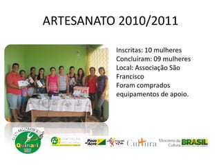 ARTESANATO 2010/2011
Inscritas: 10 mulheres
Concluíram: 09 mulheres
Local: Associação São
Francisco
Foram comprados
equipamentos de apoio.
 