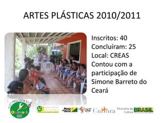 ARTES PLÁSTICAS 2010/2011
Inscritos: 40
Concluíram: 25
Local: CREAS
Contou com a
participação de
Simone Barreto do
Ceará
 