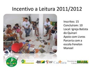 Incentivo a Leitura 2011/2012
Inscritos: 15
Concluíram: 10
Local: Igreja Batista
do Quinari
Apoio com Livros
Parceria com a
escola Fenelon
Manoel
 