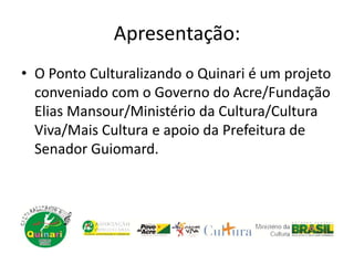Apresentação:
• O Ponto Culturalizando o Quinari é um projeto
conveniado com o Governo do Acre/Fundação
Elias Mansour/Ministério da Cultura/Cultura
Viva/Mais Cultura e apoio da Prefeitura de
Senador Guiomard.
 
