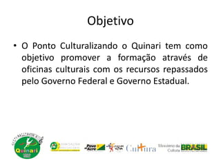 Objetivo
• O Ponto Culturalizando o Quinari tem como
objetivo promover a formação através de
oficinas culturais com os recursos repassados
pelo Governo Federal e Governo Estadual.
 