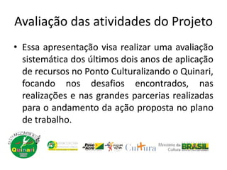 Avaliação das atividades do Projeto
• Essa apresentação visa realizar uma avaliação
sistemática dos últimos dois anos de aplicação
de recursos no Ponto Culturalizando o Quinari,
focando nos desafios encontrados, nas
realizações e nas grandes parcerias realizadas
para o andamento da ação proposta no plano
de trabalho.
 