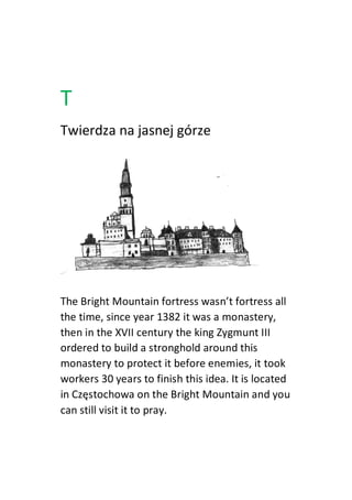 T
Twierdza na jasnej górze
The Bright Mountain fortress wasn’t fortress all
the time, since year 1382 it was a monastery,
then in the XVII century the king Zygmunt III
ordered to build a stronghold around this
monastery to protect it before enemies, it took
workers 30 years to finish this idea. It is located
in Częstochowa on the Bright Mountain and you
can still visit it to pray.
 