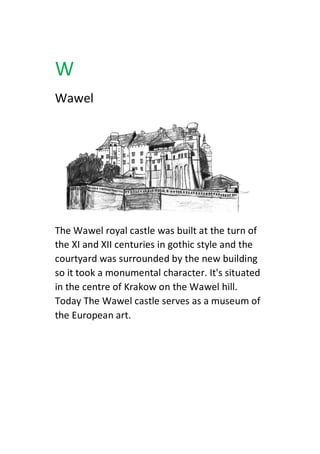 W
Wawel
The Wawel royal castle was built at the turn of
the XI and XII centuries in gothic style and the
courtyard was surrounded by the new building
so it took a monumental character. It's situated
in the centre of Krakow on the Wawel hill.
Today The Wawel castle serves as a museum of
the European art.
 