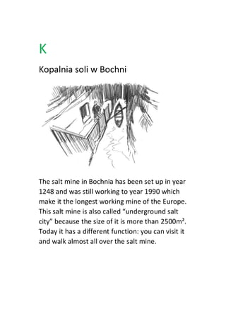 K
Kopalnia soli w Bochni
The salt mine in Bochnia has been set up in year
1248 and was still working to year 1990 which
make it the longest working mine of the Europe.
This salt mine is also called “underground salt
city” because the size of it is more than 2500m².
Today it has a different function: you can visit it
and walk almost all over the salt mine.
 