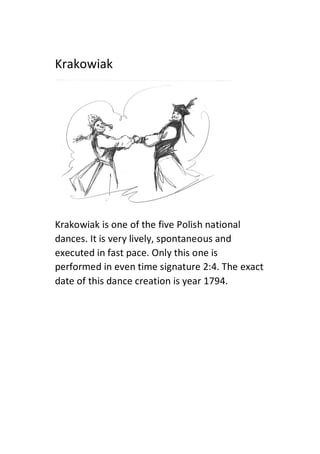 Krakowiak
Krakowiak is one of the five Polish national
dances. It is very lively, spontaneous and
executed in fast pace. Only this one is
performed in even time signature 2:4. The exact
date of this dance creation is year 1794.
 
