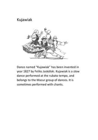Kujawiak
Dance named “Kujawiak” has been invented in
year 1827 by Feliks Jaskólski. Kujawiak is a slow
dance performed at the rubato tempo, and
belongs to the Mazur group of dances. It is
sometimes performed with chants.
 