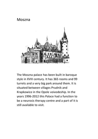 Moszna
The Moszna palace has been built in baroque
style in XVIII century. It has 365 rooms and 99
turrets and a very big park around them. It is
situated between villages Prudnik and
Krapkowice in the Opole voivodeship. In the
years 1996-2012 this Palace had a function to
be a neurosis therapy centre and a part of it is
still available to visit.
 