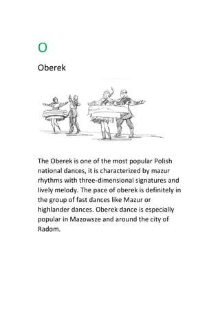 O
Oberek
The Oberek is one of the most popular Polish
national dances, it is characterized by mazur
rhythms with three-dimensional signatures and
lively melody. The pace of oberek is definitely in
the group of fast dances like Mazur or
highlander dances. Oberek dance is especially
popular in Mazowsze and around the city of
Radom.
 