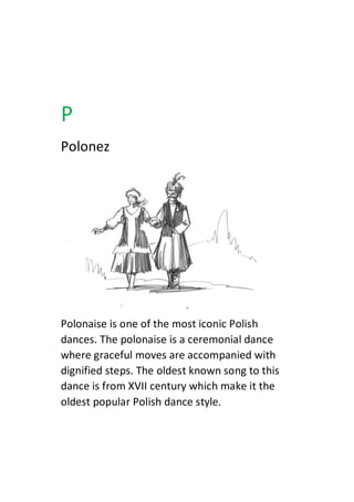 P
Polonez
Polonaise is one of the most iconic Polish
dances. The polonaise is a ceremonial dance
where graceful moves are accompanied with
dignified steps. The oldest known song to this
dance is from XVII century which make it the
oldest popular Polish dance style.
 