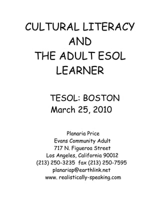 CULTURAL LITERACY
       AND
 THE ADULT ESOL
     LEARNER

      TESOL: BOSTON
      March 25, 2010

              Planaria Price
         Evans Community Adult
         717 N. Figueroa Street
     Los Angeles, California 90012
 (213) 250-3235 fax (213) 250-7595
        planariap@earthlink.net
    www. realistically-speaking.com
 