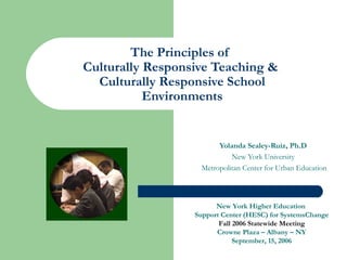 The Principles of
Culturally Responsive Teaching &
  Culturally Responsive School
           Environments


                        Yolanda Sealey-Ruiz, Ph.D
                            New York University
                   Metropolitan Center for Urban Education



                        New York Higher Education
                  Support Center (HESC) for SystemsChange
                         Fall 2006 Statewide Meeting
                        Crowne Plaza – Albany – NY
                              September, 15, 2006
 