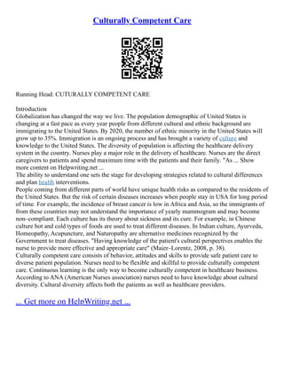 Culturally Competent Care
Running Head: CUTURALLY COMPETENT CARE
Introduction
Globalization has changed the way we live. The population demographic of United States is
changing at a fast pace as every year people from different cultural and ethnic background are
immigrating to the United States. By 2020, the number of ethnic minority in the United States will
grow up to 35%. Immigration is an ongoing process and has brought a variety of culture and
knowledge to the United States. The diversity of population is affecting the healthcare delivery
system in the country. Nurses play a major role in the delivery of healthcare. Nurses are the direct
caregivers to patients and spend maximum time with the patients and their family. "As ... Show
more content on Helpwriting.net ...
The ability to understand one sets the stage for developing strategies related to cultural differences
and plan health interventions.
People coming from different parts of world have unique health risks as compared to the residents of
the United States. But the risk of certain diseases increases when people stay in USA for long period
of time. For example, the incidence of breast cancer is low in Africa and Asia, so the immigrants of
from these countries may not understand the importance of yearly mammogram and may become
non–compliant. Each culture has its theory about sickness and its cure. For example, in Chinese
culture hot and cold types of foods are used to treat different diseases. In Indian culture, Ayurveda,
Homeopathy, Acupuncture, and Naturopathy are alternative medicines recognized by the
Government to treat diseases. "Having knowledge of the patient's cultural perspectives enables the
nurse to provide more effective and appropriate care" (Maier–Lorentz, 2008, p. 38).
Culturally competent care consists of behavior, attitudes and skills to provide safe patient care to
diverse patient population. Nurses need to be flexible and skillful to provide culturally competent
care. Continuous learning is the only way to become culturally competent in healthcare business.
According to ANA (American Nurses association) nurses need to have knowledge about cultural
diversity. Cultural diversity affects both the patients as well as healthcare providers.
... Get more on HelpWriting.net ...
 