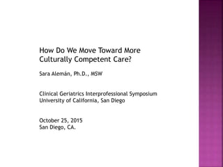 How Do We Move Toward More
Culturally Competent Care?
Sara Alemán, Ph.D., MSW
Clinical Geriatrics Interprofessional Symposium
University of California, San Diego
October 25, 2015
San Diego, CA.
 