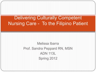 Melissa Ibarra
Prof. Sandra Peppard RN, MSN
ADN 113L
Spring 2012
Delivering Culturally Competent
Nursing Care - To the Filipino Patient
 