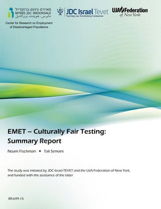 Center for Research on Employment
of Disadvantaged Populations
EMET – Culturally Fair Testing:
Summary Report
Noam Fischman  Tali Semani
The study was initiated by JDC-Israel-TEVET and the UJA-Federation of New York,
and funded with the assistance of the latter
RR-699-15
 