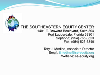 THE SOUTHEASTERN EQUITY CENTER
1401 E. Broward Boulevard, Suite 304
Fort Lauderdale, Florida 33301
Telephone: (954) 765-3553
Fax: (954) 523-3340
Tery J. Medina, Associate Director
Email: tjmedina@se-equity.org
Website: se-equity.org
 