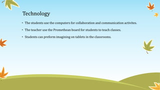 Technology
• The students use the computers for collaboration and communication activites.
• The teacher use the Promethean board for students to teach classes.
• Students can preform imagining on tablets in the classrooms.
 