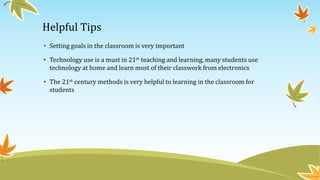 Helpful Tips
• Setting goals in the classroom is very important
• Technology use is a must in 21st teaching and learning, many students use
technology at home and learn most of their classwork from electronics
• The 21st century methods is very helpful to learning in the classroom for
students
 