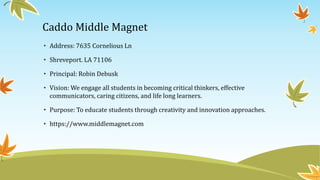 Caddo Middle Magnet
• Address: 7635 Cornelious Ln
• Shreveport. LA 71106
• Principal: Robin Debusk
• Vision: We engage all students in becoming critical thinkers, effective
communicators, caring citizens, and life long learners.
• Purpose: To educate students through creativity and innovation approaches.
• https://www.middlemagnet.com
 