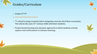 Grades/Curriculum
• Grades 6th-9th
• https://jgrade.caddoschools.org/jpweb
• The school is using creativity that is integrates arts into all of their curriculum.
The school also uses 21st century skills with their students.
• Project based learning uses dynamic approach in which students actively
explore real world answer to enhance learning.
 