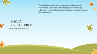 LOYOLA
COLLEGE PREP
PRINCIPAL: JOHN LEBLANC
• The school mission is to create men and women of
conscience, character, and compassion, continuing
education to their highest potential and being involved in
the community.
 