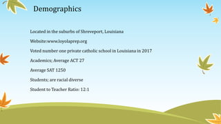 Demographics
Located in the suburbs of Shreveport, Louisiana
Website:www.loyolaprep.org
Voted number one private catholic school in Louisiana in 2017
Academics; Average ACT 27
Average SAT 1250
Students; are racial diverse
Student to Teacher Ratio: 12:1
 