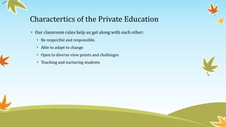 • Our classroom rules help us get along with each other:
• Be respectful and responsible.
• Able to adapt to change
• Open to diverse view points and challenges
• Teaching and nurturing students
Charactertics of the Private Education
 