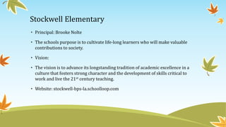 Stockwell Elementary
• Principal: Brooke Nolte
• The schools purpose is to cultivate life-long learners who will make valuable
contributions to society.
• Vision:
• The vision is to advance its longstanding tradition of academic excellence in a
culture that fosters strong character and the development of skills critical to
work and live the 21st century teaching.
• Website: stockwell-bps-la.schoolloop.com
 
