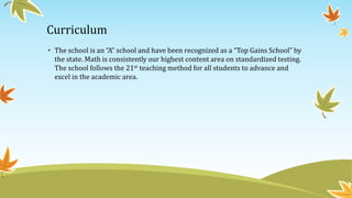 Curriculum
• The school is an “A” school and have been recognized as a “Top Gains School” by
the state. Math is consistently our highest content area on standardized testing.
The school follows the 21st teaching method for all students to advance and
excel in the academic area.
 