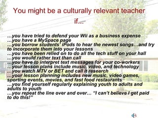 You might be a culturally relevant teacher if... … you have tried to defend your Wii as a business expense … you have a MySpace page … you borrow students’ iPods to hear the newest songs…and try to incorporate them into your lessons … you have been relied on to do all the tech stuff on your hall … you would rather text than call … you have to interpret text messages for your co-workers … your lesson plans include music, video, and technology … you watch MTV or BET and call it research … your lesson planning includes new music, video games, sporting events, movies, and fast food restaurants … you find yourself regularly explaining youth to adults and adults to youth … you repeat the line over and over… “I can’t believe I get paid to do this!” 