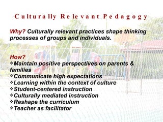 Culturally Relevant Pedagogy Why?   Culturally relevant practices shape thinking processes of groups and individuals. How?   Maintain positive perspectives on parents & families Communicate high expectations Learning within the context of culture Student-centered instruction Culturally mediated instruction Reshape the curriculum Teacher as facilitator 