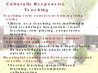 Culturally Responsive  Teaching Teaching style consistent with learning styles Music as a teaching tool, multimedia and technology integration, visual learning, role-playing, cooperative learning Issues and topics related to students' background and culture Respect for culture, allow topic choice, be knowledgeable about their life outside of school Meaningful connection between school and real-life situations Service learning, project-based learning, school-community collaboration 
