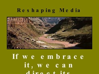 Reshaping Media If we embrace it, we can direct its influence.  