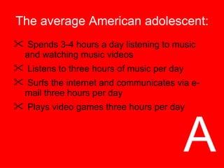 The average American adolescent: Spends 3-4 hours a day listening to music and watching music videos Listens to three hours of music per day Surfs the internet and communicates via e-mail three hours per day Plays video games three hours per day A 