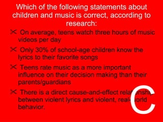 Which of the following statements about children and music is correct, according to research: On average, teens watch three hours of music videos per day Only 30% of school-age children know the lyrics to their favorite songs Teens rate music as a more important influence on their decision making than their parents/guardians There is a direct cause-and-effect relationship between violent lyrics and violent, real-world behavior. C 