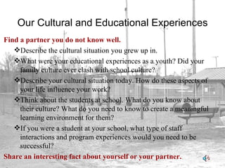 Our Cultural and Educational Experiences Find a partner you do not know well. Describe the cultural situation you grew up in. What were your educational experiences as a youth? Did your family culture ever clash with school culture? Describe your cultural situation today. How do these aspects of your life influence your work? Think about the students at school. What do you know about their culture? What do you need to know to create a meaningful learning environment for them? If you were a student at your school, what type of staff interactions and program experiences would you need to be successful? Share an interesting fact about yourself or your partner. 