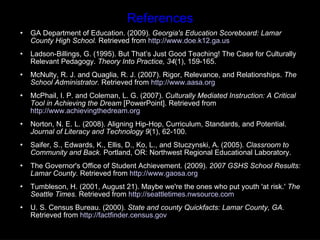 References GA Department of Education. (2009).  Georgia's Education Scoreboard: Lamar County High School.  Retrieved from  http://www.doe.k12.ga.us   Ladson-Billings, G. (1995). But That’s Just Good Teaching! The Case for Culturally Relevant Pedagogy.  Theory Into Practice, 34 (1), 159-165. McNulty, R. J. and Quaglia, R. J. (2007). Rigor, Relevance, and Relationships.  The School Administrator.  Retrieved from  http://www.aasa.org   McPhail, I. P. and Coleman, L. G. (2007).  Culturally Mediated Instruction: A Critical Tool in Achieving the Dream  [PowerPoint]. Retrieved from  http://www.achievingthedream.org   Norton, N. E. L. (2008). Aligning Hip-Hop, Curriculum, Standards, and Potential.  Journal of Literacy and Technology 9 (1), 62-100. Saifer, S., Edwards, K., Ellis, D., Ko, L., and Stuczynski, A. (2005).  Classroom to Community and Back.  Portland, OR: Northwest Regional Educational Laboratory.  The Governor's Office of Student Achievement. (2009).  2007 GSHS School Results: Lamar County . Retrieved from  http://www.gaosa.org   Tumbleson, H. (2001, August 21). Maybe we're the ones who put youth 'at risk.'  The Seattle Times.  Retrieved from  http://seattletimes.nwsource.com U. S. Census Bureau. (2000).  State and county Quickfacts: Lamar County, GA.  Retrieved from  http://factfinder.census.gov 