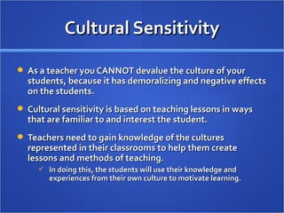 Cultural Sensitivity

 As a teacher you CANNOT devalue the culture of your
  students, because it has demoralizing and negative effects
  on the students.
 Cultural sensitivity is based on teaching lessons in ways
  that are familiar to and interest the student.
 Teachers need to gain knowledge of the cultures
  represented in their classrooms to help them create
  lessons and methods of teaching.
      In doing this, the students will use their knowledge and
        experiences from their own culture to motivate learning.
 