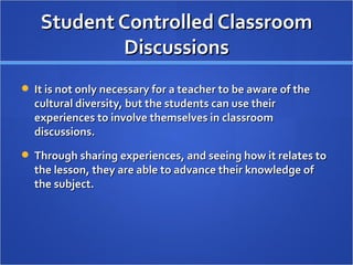 Student Controlled Classroom
           Discussions
 It is not only necessary for a teacher to be aware of the
  cultural diversity, but the students can use their
  experiences to involve themselves in classroom
  discussions.
 Through sharing experiences, and seeing how it relates to
  the lesson, they are able to advance their knowledge of
  the subject.
 