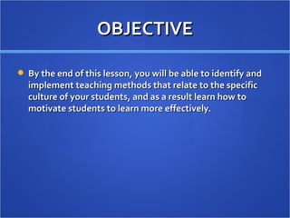 OBJECTIVE

 By the end of this lesson, you will be able to identify and
  implement teaching methods that relate to the specific
  culture of your students, and as a result learn how to
  motivate students to learn more effectively.
 